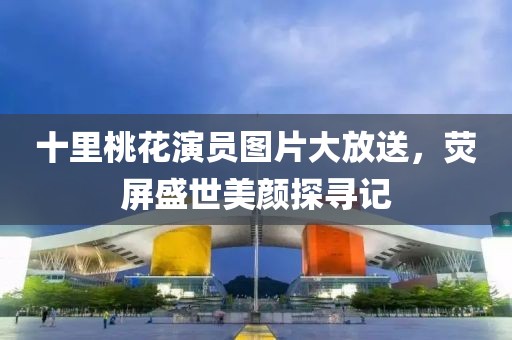 十里桃花演员图片大放送，荧屏盛世美颜探寻记