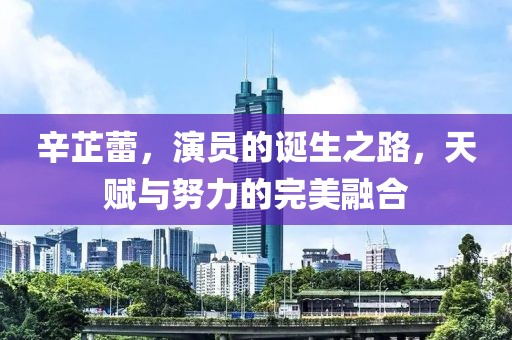 辛芷蕾，演员的诞生之路，天赋与努力的完美融合