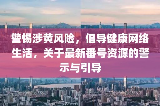 警惕涉黄风险，倡导健康网络生活，关于最新番号资源的警示与引导