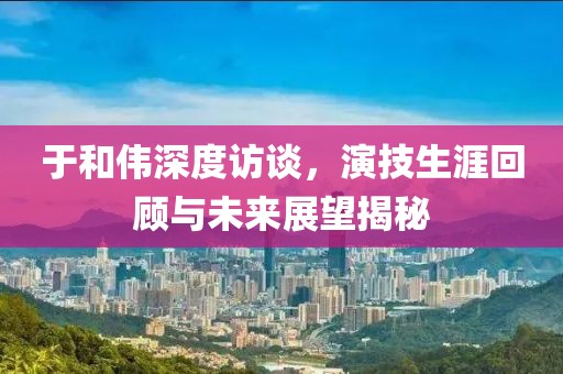 于和伟深度访谈，演技生涯回顾与未来展望揭秘