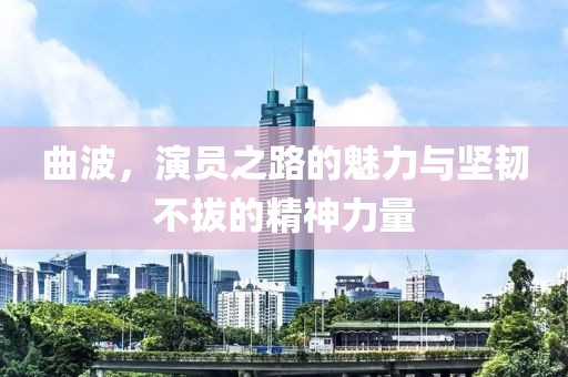 曲波，演员之路的魅力与坚韧不拔的精神力量