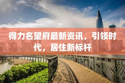 得力名望府最新资讯，引领时代，居住新标杆