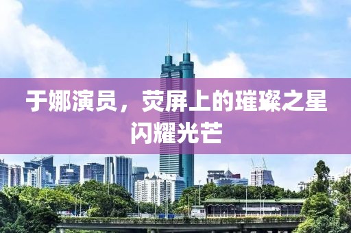 于娜演员，荧屏上的璀璨之星闪耀光芒