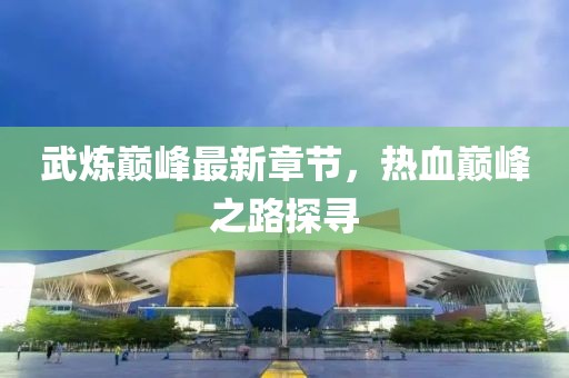 武炼巅峰最新章节，热血巅峰之路探寻