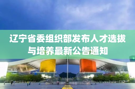辽宁省委组织部发布人才选拔与培养最新公告通知