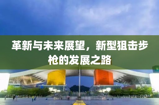 革新与未来展望，新型狙击步枪的发展之路