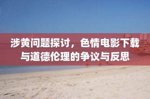 涉黄问题探讨，色情电影下载与道德伦理的争议与反思