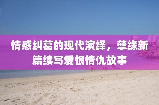 情感纠葛的现代演绎，孽缘新篇续写爱恨情仇故事