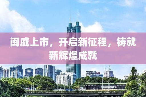 闽威上市，开启新征程，铸就新辉煌成就