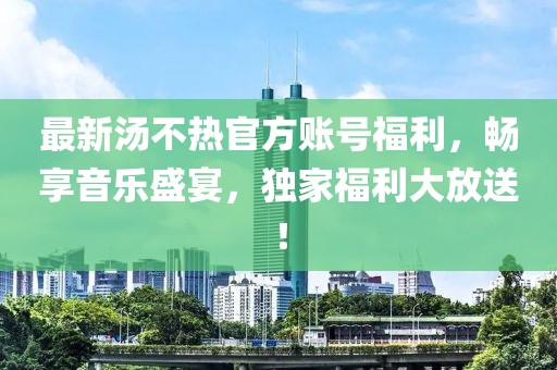 最新汤不热官方账号福利，畅享音乐盛宴，独家福利大放送！
