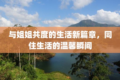 与姐姐共度的生活新篇章，同住生活的温馨瞬间
