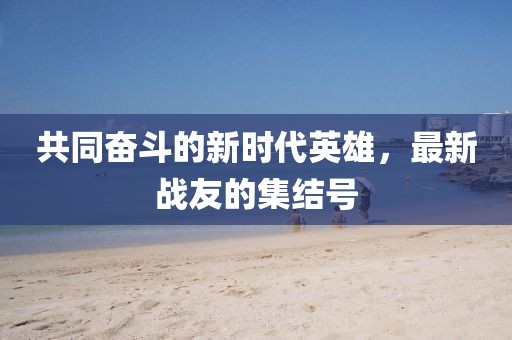 共同奋斗的新时代英雄，最新战友的集结号