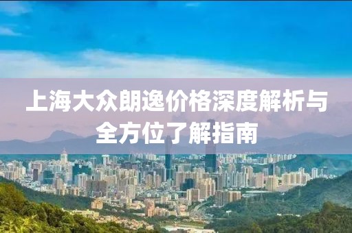 上海大众朗逸价格深度解析与全方位了解指南