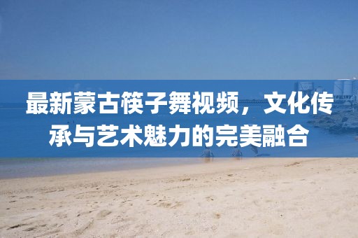 最新蒙古筷子舞视频，文化传承与艺术魅力的完美融合