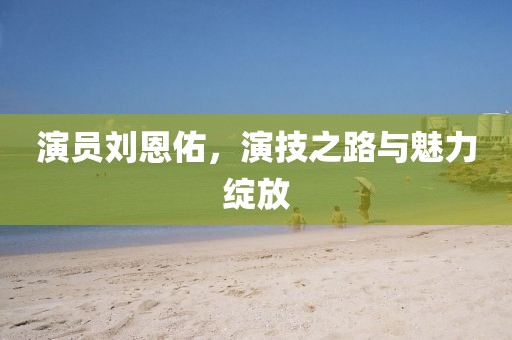 演员刘恩佑，演技之路与魅力绽放