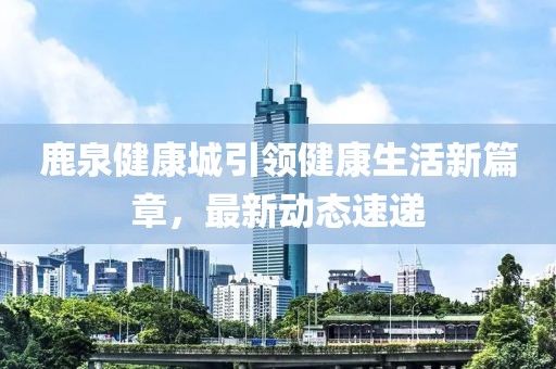 鹿泉健康城引领健康生活新篇章，最新动态速递