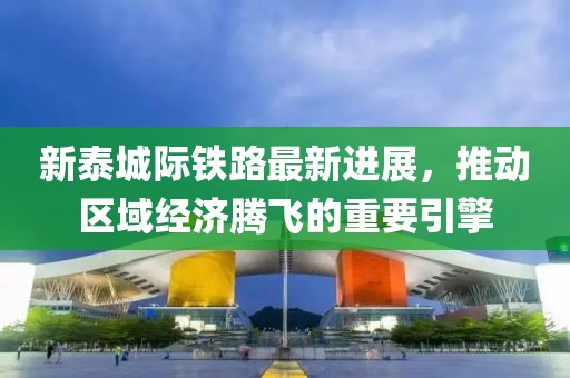 新泰城际铁路最新进展，推动区域经济腾飞的重要引擎