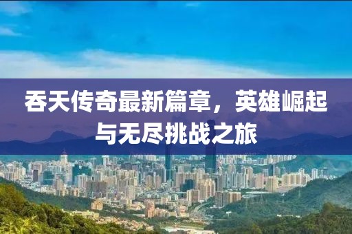 吞天传奇最新篇章，英雄崛起与无尽挑战之旅