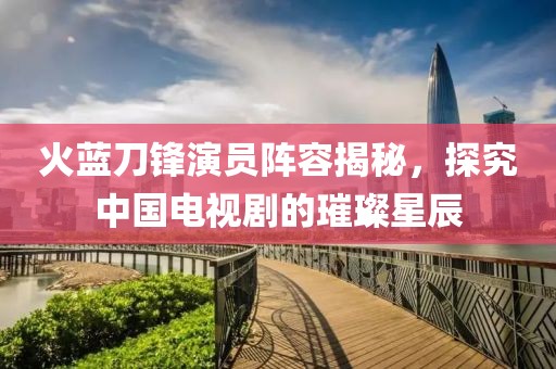火蓝刀锋演员阵容揭秘，探究中国电视剧的璀璨星辰