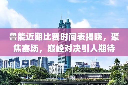 鲁能近期比赛时间表揭晓，聚焦赛场，巅峰对决引人期待