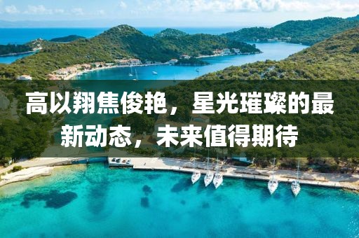 高以翔焦俊艳，星光璀璨的最新动态，未来值得期待