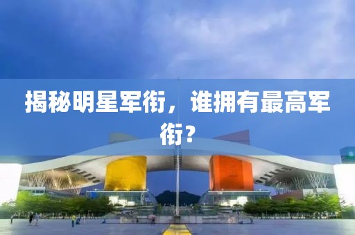 揭秘明星军衔，谁拥有最高军衔？