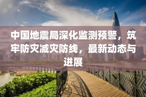 中国地震局深化监测预警，筑牢防灾减灾防线，最新动态与进展