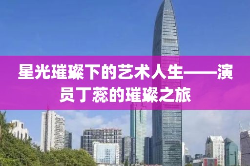 星光璀璨下的艺术人生——演员丁蕊的璀璨之旅