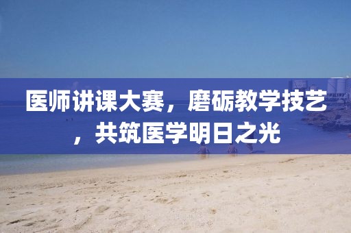 医师讲课大赛，磨砺教学技艺，共筑医学明日之光