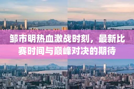 邹市明热血激战时刻，最新比赛时间与巅峰对决的期待