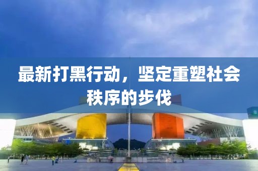 最新打黑行动，坚定重塑社会秩序的步伐
