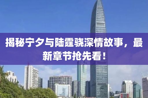 揭秘宁夕与陆霆骁深情故事，最新章节抢先看！