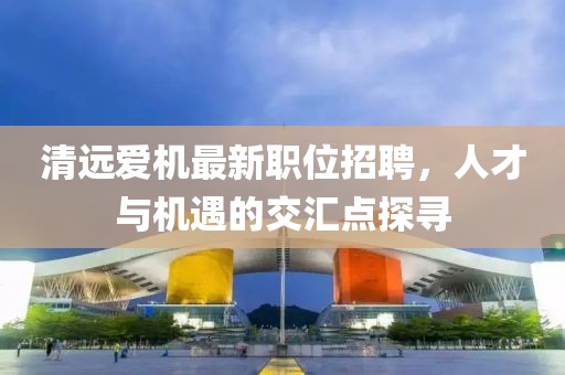 清远爱机最新职位招聘，人才与机遇的交汇点探寻