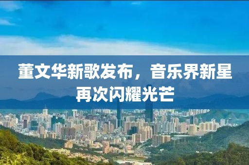 董文华新歌发布，音乐界新星再次闪耀光芒