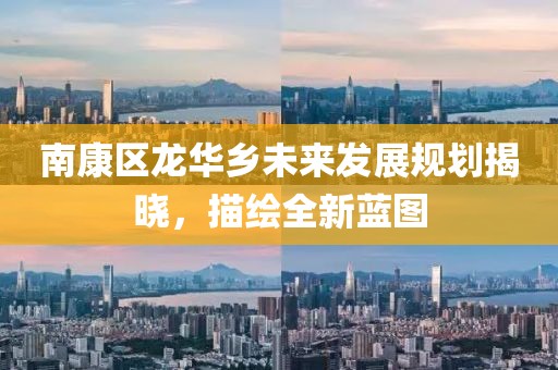 南康区龙华乡未来发展规划揭晓，描绘全新蓝图