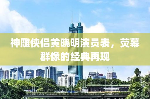 神雕侠侣黄晓明演员表，荧幕群像的经典再现