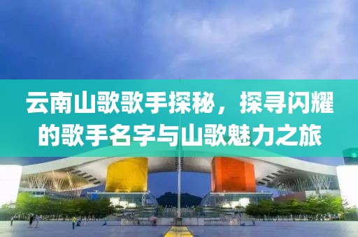 云南山歌歌手探秘，探寻闪耀的歌手名字与山歌魅力之旅