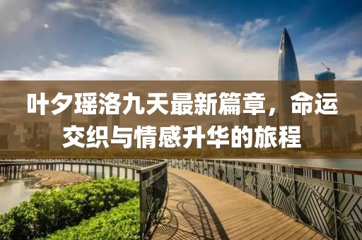 叶夕瑶洛九天最新篇章，命运交织与情感升华的旅程