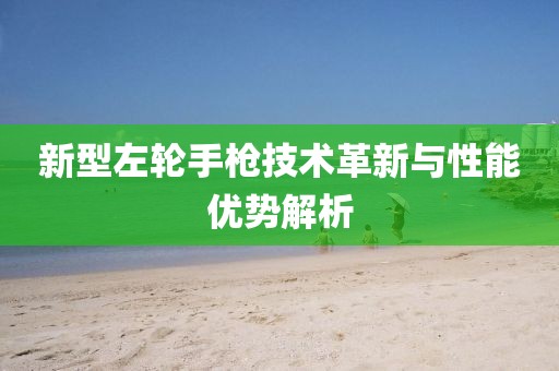 新型左轮手枪技术革新与性能优势解析