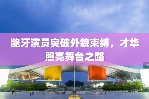 龅牙演员突破外貌束缚，才华照亮舞台之路