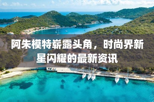 阿朱模特崭露头角，时尚界新星闪耀的最新资讯