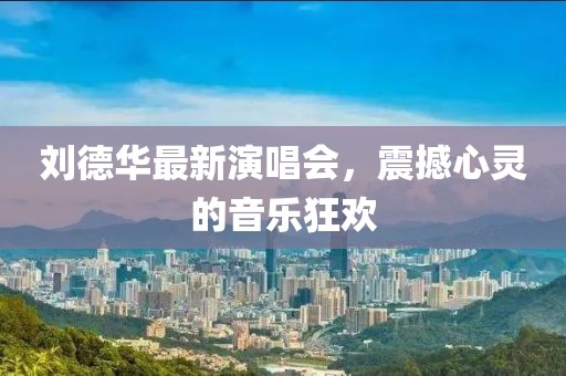 刘德华最新演唱会，震撼心灵的音乐狂欢