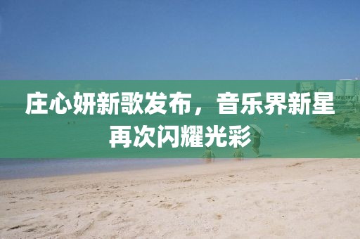 庄心妍新歌发布，音乐界新星再次闪耀光彩