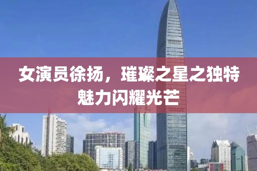 女演员徐扬，璀璨之星之独特魅力闪耀光芒