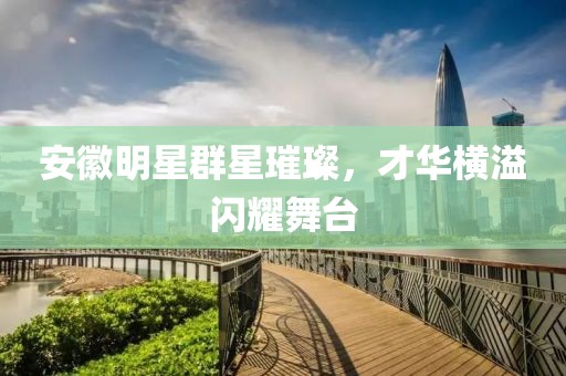 安徽明星群星璀璨，才华横溢闪耀舞台