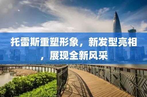 托雷斯重塑形象，新发型亮相，展现全新风采