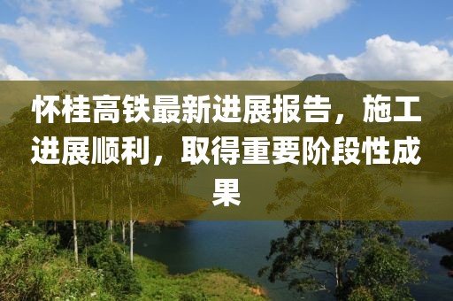 怀桂高铁最新进展报告，施工进展顺利，取得重要阶段性成果
