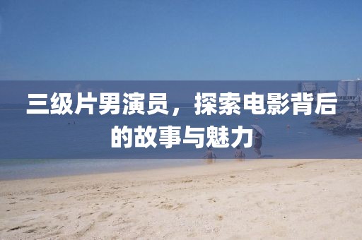 三级片男演员，探索电影背后的故事与魅力