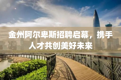 金州阿尔卑斯招聘启幕，携手人才共创美好未来