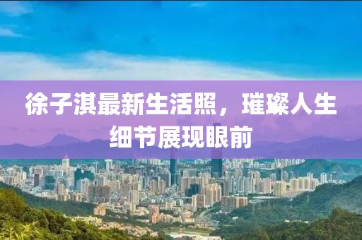 徐子淇最新生活照，璀璨人生细节展现眼前